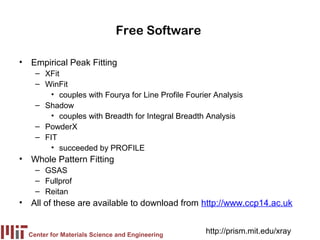 Free Software

• Empirical Peak Fitting
    – XFit
    – WinFit
        • couples with Fourya for Line Profile Fourier Analysis
    – Shadow
        • couples with Breadth for Integral Breadth Analysis
    – PowderX
    – FIT
        • succeeded by PROFILE
• Whole Pattern Fitting
    – GSAS
    – Fullprof
    – Reitan
• All of these are available to download from http://www.ccp14.ac.uk


  Center for Materials Science and Engineering
                                                    http://prism.mit.edu/xray
 
