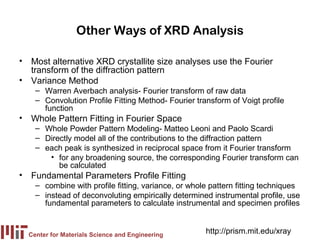 Other Ways of XRD Analysis

• Most alternative XRD crystallite size analyses use the Fourier
  transform of the diffraction pattern
• Variance Method
    – Warren Averbach analysis- Fourier transform of raw data
    – Convolution Profile Fitting Method- Fourier transform of Voigt profile
      function
• Whole Pattern Fitting in Fourier Space
    – Whole Powder Pattern Modeling- Matteo Leoni and Paolo Scardi
    – Directly model all of the contributions to the diffraction pattern
    – each peak is synthesized in reciprocal space from it Fourier transform
       • for any broadening source, the corresponding Fourier transform can
          be calculated
• Fundamental Parameters Profile Fitting
    – combine with profile fitting, variance, or whole pattern fitting techniques
    – instead of deconvoluting empirically determined instrumental profile, use
      fundamental parameters to calculate instrumental and specimen profiles


  Center for Materials Science and Engineering
                                                     http://prism.mit.edu/xray
 