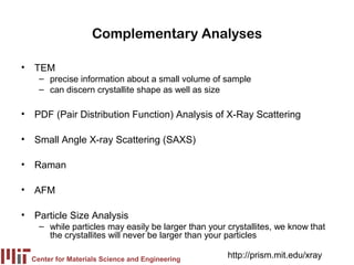 Complementary Analyses

• TEM
    – precise information about a small volume of sample
    – can discern crystallite shape as well as size

• PDF (Pair Distribution Function) Analysis of X-Ray Scattering

• Small Angle X-ray Scattering (SAXS)

• Raman

• AFM

• Particle Size Analysis
    – while particles may easily be larger than your crystallites, we know that
      the crystallites will never be larger than your particles

  Center for Materials Science and Engineering
                                                     http://prism.mit.edu/xray
 