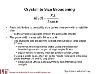 Crystallite Size Broadening
                                        Kλ
                            B( 2θ ) =
                                      L cos θ
• Peak Width due to crystallite size varies inversely with crystallite
  size
    – as the crystallite size gets smaller, the peak gets broader
• The peak width varies with 2θ as cos θ
    – The crystallite size broadening is most pronounced at large angles
      2Theta
         • However, the instrumental profile width and microstrain
           broadening are also largest at large angles 2theta
         • peak intensity is usually weakest at larger angles 2theta
    – If using a single peak, often get better results from using diffraction
      peaks between 30 and 50 deg 2theta
         • below 30deg 2theta, peak asymmetry compromises profile
           analysis


  Center for Materials Science and Engineering
                                                      http://prism.mit.edu/xray
 