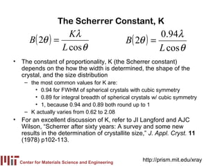 The Scherrer Constant, K
                  Kλ                                        0.94λ
      B( 2θ ) =                                  B ( 2θ ) =
                L cos θ                                     L cos θ
• The constant of proportionality, K (the Scherrer constant)
  depends on the how the width is determined, the shape of the
  crystal, and the size distribution
    – the most common values for K are:
        • 0.94 for FWHM of spherical crystals with cubic symmetry
        • 0.89 for integral breadth of spherical crystals w/ cubic symmetry
        • 1, because 0.94 and 0.89 both round up to 1
    – K actually varies from 0.62 to 2.08
• For an excellent discussion of K, refer to JI Langford and AJC
  Wilson, “Scherrer after sixty years: A survey and some new
  results in the determination of crystallite size,” J. Appl. Cryst. 11
  (1978) p102-113.


  Center for Materials Science and Engineering
                                                      http://prism.mit.edu/xray
 