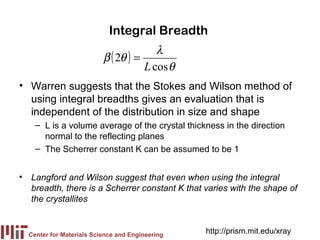 Integral Breadth
                                        λ
                          β ( 2θ ) =
                                     L cos θ
• Warren suggests that the Stokes and Wilson method of
  using integral breadths gives an evaluation that is
  independent of the distribution in size and shape
    – L is a volume average of the crystal thickness in the direction
      normal to the reflecting planes
    – The Scherrer constant K can be assumed to be 1


• Langford and Wilson suggest that even when using the integral
  breadth, there is a Scherrer constant K that varies with the shape of
  the crystallites


  Center for Materials Science and Engineering
                                                 http://prism.mit.edu/xray
 