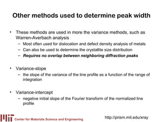 Other methods used to determine peak width

• These methods are used in more the variance methods, such as
  Warren-Averbach analysis
    – Most often used for dislocation and defect density analysis of metals
    – Can also be used to determine the crystallite size distribution
    – Requires no overlap between neighboring diffraction peaks


• Variance-slope
    – the slope of the variance of the line profile as a function of the range of
      integration


• Variance-intercept
    – negative initial slope of the Fourier transform of the normalized line
      profile


  Center for Materials Science and Engineering
                                                      http://prism.mit.edu/xray
 