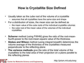 How is Crystallite Size Defined

• Usually taken as the cube root of the volume of a crystallite
    – assumes that all crystallites have the same size and shape
• For a distribution of sizes, the mean size can be defined as
    – the mean value of the cube roots of the individual crystallite volumes
    – the cube root of the mean value of the volumes of the individual
      crystallites

• Scherrer method (using FWHM) gives the ratio of the root-mean-
  fourth-power to the root-mean-square value of the thickness
• Stokes and Wilson method (using integral breadth) determines the
  volume average of the thickness of the crystallites measured
  perpendicular to the reflecting plane
• The variance methods give the ratio of the total volume of the
  crystallites to the total area of their projection on a plane parallel to
  the reflecting planes

  Center for Materials Science and Engineering
                                                    http://prism.mit.edu/xray
 