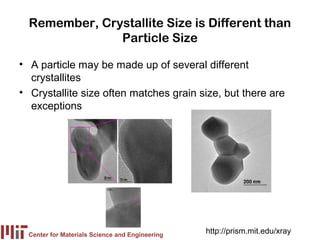 Remember, Crystallite Size is Different than
               Particle Size

• A particle may be made up of several different
  crystallites
• Crystallite size often matches grain size, but there are
  exceptions




  Center for Materials Science and Engineering
                                                 http://prism.mit.edu/xray
 