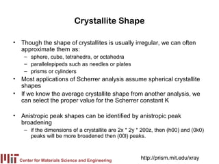 Crystallite Shape

• Though the shape of crystallites is usually irregular, we can often
  approximate them as:
    – sphere, cube, tetrahedra, or octahedra
    – parallelepipeds such as needles or plates
    – prisms or cylinders
• Most applications of Scherrer analysis assume spherical crystallite
  shapes
• If we know the average crystallite shape from another analysis, we
  can select the proper value for the Scherrer constant K

• Anistropic peak shapes can be identified by anistropic peak
  broadening
    – if the dimensions of a crystallite are 2x * 2y * 200z, then (h00) and (0k0)
      peaks will be more broadened then (00l) peaks.



  Center for Materials Science and Engineering
                                                      http://prism.mit.edu/xray
 