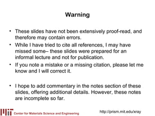Warning

• These slides have not been extensively proof-read, and
  therefore may contain errors.
• While I have tried to cite all references, I may have
  missed some– these slides were prepared for an
  informal lecture and not for publication.
• If you note a mistake or a missing citation, please let me
  know and I will correct it.

• I hope to add commentary in the notes section of these
  slides, offering additional details. However, these notes
  are incomplete so far.

  Center for Materials Science and Engineering
                                                 http://prism.mit.edu/xray
 