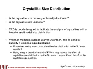 Crystallite Size Distribution

• is the crystallite size narrowly or broadly distributed?
• is the crystallite size unimodal?

• XRD is poorly designed to facilitate the analysis of crystallites with a
  broad or multimodal size distribution

• Variance methods, such as Warren-Averbach, can be used to
  quantify a unimodal size distribution
    – Otherwise, we try to accommodate the size distribution in the Scherrer
      constant
    – Using integral breadth instead of FWHM may reduce the effect of
      crystallite size distribution on the Scherrer constant K and therefore the
      crystallite size analysis



  Center for Materials Science and Engineering
                                                     http://prism.mit.edu/xray
 