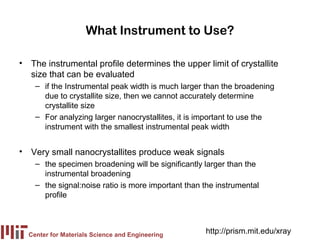 What Instrument to Use?

• The instrumental profile determines the upper limit of crystallite
  size that can be evaluated
    – if the Instrumental peak width is much larger than the broadening
      due to crystallite size, then we cannot accurately determine
      crystallite size
    – For analyzing larger nanocrystallites, it is important to use the
      instrument with the smallest instrumental peak width


• Very small nanocrystallites produce weak signals
    – the specimen broadening will be significantly larger than the
      instrumental broadening
    – the signal:noise ratio is more important than the instrumental
      profile



  Center for Materials Science and Engineering
                                                    http://prism.mit.edu/xray
 