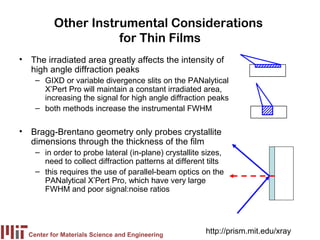 Other Instrumental Considerations
                     for Thin Films
• The irradiated area greatly affects the intensity of
  high angle diffraction peaks
    – GIXD or variable divergence slits on the PANalytical
      X’Pert Pro will maintain a constant irradiated area,
      increasing the signal for high angle diffraction peaks
    – both methods increase the instrumental FWHM

• Bragg-Brentano geometry only probes crystallite
  dimensions through the thickness of the film
    – in order to probe lateral (in-plane) crystallite sizes,
      need to collect diffraction patterns at different tilts
    – this requires the use of parallel-beam optics on the
      PANalytical X’Pert Pro, which have very large
      FWHM and poor signal:noise ratios




  Center for Materials Science and Engineering
                                                       http://prism.mit.edu/xray
 