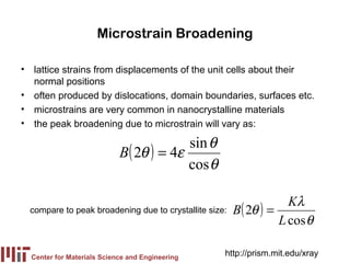 Microstrain Broadening

• lattice strains from displacements of the unit cells about their
  normal positions
• often produced by dislocations, domain boundaries, surfaces etc.
• microstrains are very common in nanocrystalline materials
• the peak broadening due to microstrain will vary as:

                                         sin θ
                            B( 2θ ) = 4ε
                                         cos θ

                                                                    Kλ
  compare to peak broadening due to crystallite size:   B( 2θ ) =
                                                                  L cos θ

  Center for Materials Science and Engineering
                                                    http://prism.mit.edu/xray
 