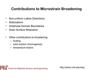 Contributions to Microstrain Broadening

•   Non-uniform Lattice Distortions
•   Dislocations
•   Antiphase Domain Boundaries
•   Grain Surface Relaxation

• Other contributions to broadening
      – faulting
      – solid solution inhomogeneity
      – temperature factors




    Center for Materials Science and Engineering
                                                   http://prism.mit.edu/xray
 