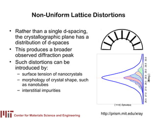 Non-Uniform Lattice Distortions

• Rather than a single d-spacing,
  the crystallographic plane has a
  distribution of d-spaces
• This produces a broader
  observed diffraction peak




                                                                            26.5 27.0 27.5 28.0 28.5 29.0 29.5 30.0
• Such distortions can be
  introduced by:
   – surface tension of nanocrystals




                                                                                                                       (deg.)
   – morphology of crystal shape, such




                                                                                                                      2θ
     as nanotubes
   – interstitial impurities

                                                        Intensity (a.u.)



 Center for Materials Science and Engineering
                                                http://prism.mit.edu/xray
 