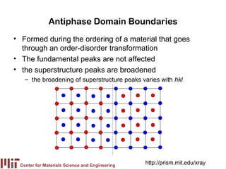 Antiphase Domain Boundaries
• Formed during the ordering of a material that goes
  through an order-disorder transformation
• The fundamental peaks are not affected
• the superstructure peaks are broadened
   – the broadening of superstructure peaks varies with hkl




 Center for Materials Science and Engineering
                                                http://prism.mit.edu/xray
 