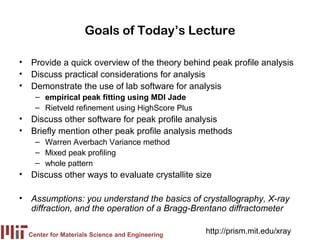 Goals of Today’s Lecture

• Provide a quick overview of the theory behind peak profile analysis
• Discuss practical considerations for analysis
• Demonstrate the use of lab software for analysis
    – empirical peak fitting using MDI Jade
    – Rietveld refinement using HighScore Plus
• Discuss other software for peak profile analysis
• Briefly mention other peak profile analysis methods
    – Warren Averbach Variance method
    – Mixed peak profiling
    – whole pattern
• Discuss other ways to evaluate crystallite size

• Assumptions: you understand the basics of crystallography, X-ray
  diffraction, and the operation of a Bragg-Brentano diffractometer

  Center for Materials Science and Engineering
                                                 http://prism.mit.edu/xray
 