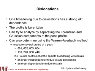 Dislocations

• Line broadening due to dislocations has a strong hkl
  dependence
• The profile is Lorentzian
• Can try to analyze by separating the Lorentzian and
  Gaussian components of the peak profile
• Can also determine using the Warren-Averbach method
   – measure several orders of a peak
      • 001, 002, 003, 004, …
      • 110, 220, 330, 440, …
   – The Fourier coefficient of the sample broadening will contain
      • an order independent term due to size broadening
      • an order dependent term due to strain

 Center for Materials Science and Engineering
                                                http://prism.mit.edu/xray
 