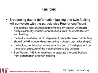 Faulting

• Broadening due to deformation faulting and twin faulting
  will convolute with the particle size Fourier coefficient
    – The particle size coefficient determined by Warren-Averbach
      analysis actually contains contributions from the crystallite size
      and faulting
    – the fault contribution is hkl dependent, while the size contribution
      should be hkl independent (assuming isotropic crystallite shape)
    – the faulting contribution varies as a function of hkl dependent on
      the crystal structure of the material (fcc vs bcc vs hcp)
    – See Warren, 1969, for methods to separate the contributions
      from deformation and twin faulting




  Center for Materials Science and Engineering
                                                 http://prism.mit.edu/xray
 