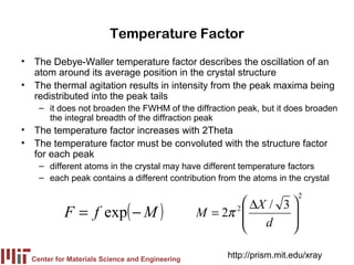 Temperature Factor
• The Debye-Waller temperature factor describes the oscillation of an
  atom around its average position in the crystal structure
• The thermal agitation results in intensity from the peak maxima being
  redistributed into the peak tails
    – it does not broaden the FWHM of the diffraction peak, but it does broaden
      the integral breadth of the diffraction peak
• The temperature factor increases with 2Theta
• The temperature factor must be convoluted with the structure factor
  for each peak
    – different atoms in the crystal may have different temperature factors
    – each peak contains a different contribution from the atoms in the crystal
                                                                        2
                                                         ∆X / 3 
           F = f exp( − M )                      M = 2π 
                                                        2
                                                         d
                                                                 
                                                                 
                                                                

  Center for Materials Science and Engineering
                                                      http://prism.mit.edu/xray
 