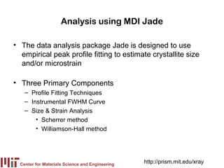 Analysis using MDI Jade

• The data analysis package Jade is designed to use
  empirical peak profile fitting to estimate crystallite size
  and/or microstrain

• Three Primary Components
    – Profile Fitting Techniques
    – Instrumental FWHM Curve
    – Size & Strain Analysis
        • Scherrer method
        • Williamson-Hall method




  Center for Materials Science and Engineering
                                                 http://prism.mit.edu/xray
 