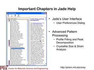 Important Chapters in Jade Help

                                               • Jade’s User Interface
                                                  – User Preferences Dialog


                                               • Advanced Pattern
                                                 Processing
                                                  – Profile Fitting and Peak
                                                    Decomposition
                                                  – Crystallite Size & Strain
                                                    Analysis




Center for Materials Science and Engineering
                                                        http://prism.mit.edu/xray
 