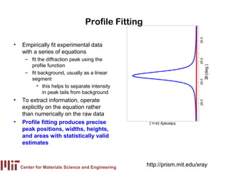 Profile Fitting




                                                                        30.0
•   Empirically fit experimental data
    with a series of equations
      – fit the diffraction peak using the




                                                                        29.5
        profile function




                                                                               2θ (deg.)
      – fit background, usually as a linear
        segment




                                                                        29.0
           • this helps to separate intensity
              in peak tails from background
•   To extract information, operate




                                                                        28.5
    explicitly on the equation rather
    than numerically on the raw data
•   Profile fitting produces precise                Intensity (a.u.)

    peak positions, widths, heights,
    and areas with statistically valid
    estimates



    Center for Materials Science and Engineering
                                                   http://prism.mit.edu/xray
 