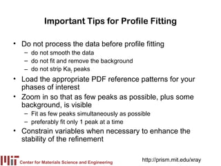 Important Tips for Profile Fitting

• Do not process the data before profile fitting
    – do not smooth the data
    – do not fit and remove the background
    – do not strip Ka2 peaks
• Load the appropriate PDF reference patterns for your
  phases of interest
• Zoom in so that as few peaks as possible, plus some
  background, is visible
    – Fit as few peaks simultaneously as possible
    – preferably fit only 1 peak at a time
• Constrain variables when necessary to enhance the
  stability of the refinement


  Center for Materials Science and Engineering
                                                 http://prism.mit.edu/xray
 