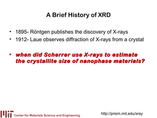 A Brief History of XRD

• 1895- Röntgen publishes the discovery of X-rays
• 1912- Laue observes diffraction of X-rays from a crystal

• when did Scherrer use X-rays to estimate
  the crystallite size of nanophase materials?




 Center for Materials Science and Engineering
                                                http://prism.mit.edu/xray
 