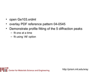 • open Ge103.xrdml
• overlay PDF reference pattern 04-0545
• Demonstrate profile fitting of the 5 diffraction peaks
    – fit one at a time
    – fit using ‘All’ option




  Center for Materials Science and Engineering
                                                 http://prism.mit.edu/xray
 