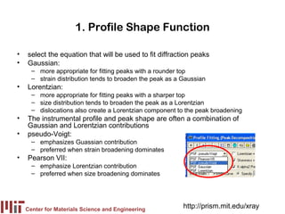 1. Profile Shape Function

•   select the equation that will be used to fit diffraction peaks
•   Gaussian:
      – more appropriate for fitting peaks with a rounder top
      – strain distribution tends to broaden the peak as a Gaussian
•   Lorentzian:
      – more appropriate for fitting peaks with a sharper top
      – size distribution tends to broaden the peak as a Lorentzian
      – dislocations also create a Lorentzian component to the peak broadening
•   The instrumental profile and peak shape are often a combination of
    Gaussian and Lorentzian contributions
•   pseudo-Voigt:
      – emphasizes Guassian contribution
      – preferred when strain broadening dominates
•   Pearson VII:
      – emphasize Lorentzian contribution
      – preferred when size broadening dominates




    Center for Materials Science and Engineering
                                                           http://prism.mit.edu/xray
 