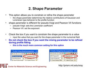 2. Shape Parameter
•   This option allows you to constrain or refine the shape parameter
      – the shape parameter determines the relative contributions of Gaussian and
        Lorentzian type behavior to the profile function
•   shape parameter is different for pseudo-Voigt and Pearson VII functions
      – pseudo-Voigt: sets the Lorentzian coefficient
      – Pearson VII: set the exponent


•   Check the box if you want to constrain the shape parameter to a value
      – input the value that you want for the shape parameter in the numerical field
•   Do not check the box if you want the mixing parameter to be refined
    during profile fitting
      – this is the much more common setting for this option




    Center for Materials Science and Engineering
                                                            http://prism.mit.edu/xray
 