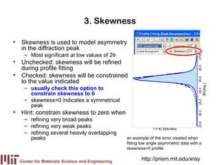 3. Skewness

• Skewness is used to model asymmetry
  in the diffraction peak
    – Most significant at low values of 2θ




                                                                                       27.0
• Unchecked: skewness will be refined
  during profile fitting




                                                                                       26.8
• Checked: skewness will be constrained




                                                                                       26.6
  to the value indicated




                                                                                              2θ (deg.)
    – usually check this option to




                                                                                       26.4
      constrain skewness to 0
    – skewness=0 indicates a symmetrical




                                                                                       26.2
      peak
• Hint: constrain skewness to zero when




                                                                                       26.0
    – refining very broad peaks




                                                                                       25.8
    – refining very weak peaks                                 Intensity (a.u.)
    – refining several heavily overlapping
      peaks                                      an example of the error created when
                                                 fitting low angle asymmetric data with a
                                                 skewness=0 profile


  Center for Materials Science and Engineering
                                                        http://prism.mit.edu/xray
 