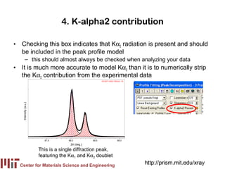 4. K-alpha2 contribution

• Checking this box indicates that Kα2 radiation is present and should
  be included in the peak profile model
         – this should almost always be checked when analyzing your data
• It is much more accurate to model Kα2 than it is to numerically strip
  the Kα2 contribution from the experimental data
                                                       00-027-1402> Silicon - Si
   Intensity (a.u.)




                        87.5       88.0         88.5                     89.0
                                    2θ (deg.)

                      This is a single diffraction peak,
                      featuring the Kα1 and Kα2 doublet
  Center for Materials Science and Engineering
                                                                                   http://prism.mit.edu/xray
 