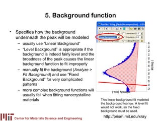 5. Background function

• Specifies how the background
  underneath the peak will be modeled
    – usually use “Linear Background”




                                                                                    52 53 54 55 56 57 58 59 60 61 62 63 64
    – “Level Background” is appropriate if the
      background is indeed fairly level and the
      broadness of the peak causes the linear




                                                                                                                             2 (deg.)
      background function to fit improperly
    – manually fit the background (Analyze >




                                                                                                                              θ
      Fit Background) and use “Fixed
      Background” for very complicated
      patterns
    – more complex background functions will              Intensity (a.u.)
      usually fail when fitting nanocrystalline
      materials                                   This linear background fit modeled
                                                  the background too low. A level fit
                                                  would not work, so the fixed
                                                  background must be used.

  Center for Materials Science and Engineering
                                                   http://prism.mit.edu/xray
 