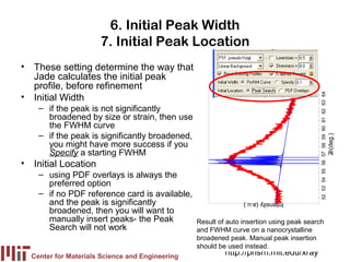 6. Initial Peak Width
                      7. Initial Peak Location
• These setting determine the way that
  Jade calculates the initial peak
  profile, before refinement
• Initial Width




                                                                                         52 53 54 55 56 57 58 59 60 61 62 63 64
    – if the peak is not significantly
      broadened by size or strain, then use
      the FWHM curve
    – if the peak is significantly broadened,




                                                                                                                                  2 (deg.)
      you might have more success if you
      Specify a starting FWHM




                                                                                                                                   θ
• Initial Location
    – using PDF overlays is always the
      preferred option
    – if no PDF reference card is available,
      and the peak is significantly                             Intensity (a.u.)
      broadened, then you will want to
      manually insert peaks- the Peak            Result of auto insertion using peak search
      Search will not work                       and FWHM curve on a nanocrystalline
                                                 broadened peak. Manual peak insertion
                                                 should be used instead.
  Center for Materials Science and Engineering
                                                          http://prism.mit.edu/xray
 