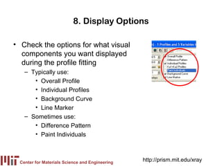 8. Display Options

• Check the options for what visual
  components you want displayed
  during the profile fitting
   – Typically use:
      • Overall Profile
      • Individual Profiles
      • Background Curve
      • Line Marker
   – Sometimes use:
      • Difference Pattern
      • Paint Individuals



 Center for Materials Science and Engineering
                                                http://prism.mit.edu/xray
 