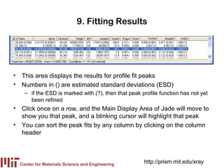 9. Fitting Results




• This area displays the results for profile fit peaks
• Numbers in () are estimated standard deviations (ESD)
    – if the ESD is marked with (?), then that peak profile function has not yet
      been refined
• Click once on a row, and the Main Display Area of Jade will move to
  show you that peak, and a blinking cursor will highlight that peak
• You can sort the peak fits by any column by clicking on the column
  header




  Center for Materials Science and Engineering
                                                     http://prism.mit.edu/xray
 