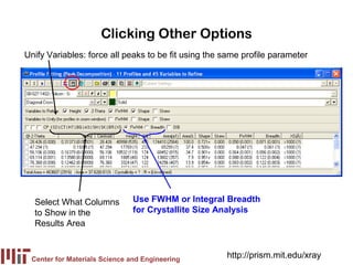 Clicking Other Options
Unify Variables: force all peaks to be fit using the same profile parameter




  Select What Columns          Use FWHM or Integral Breadth
  to Show in the               for Crystallite Size Analysis
  Results Area


 Center for Materials Science and Engineering
                                                     http://prism.mit.edu/xray
 