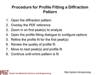 Procedure for Profile Fitting a Diffraction
                       Pattern

1.     Open the diffraction pattern
2.     Overlay the PDF reference
3.     Zoom in on first peak(s) to analyze
4.     Open the profile fitting dialogue to configure options
5.     Refine the profile fit for the first peak(s)
6.     Review the quality of profile fit
7.     Move to next peak(s) and profile fit
8.     Continue until entire pattern is fit




     Center for Materials Science and Engineering
                                                    http://prism.mit.edu/xray
 
