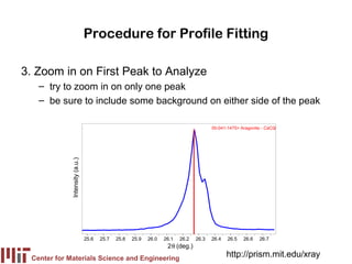 Procedure for Profile Fitting

3. Zoom in on First Peak to Analyze
   – try to zoom in on only one peak
   – be sure to include some background on either side of the peak

                                                                                        00-041-1475> Aragonite - CaCO
                                                                                                                    3
             Intensity (a.u.)




                                25.6   25.7   25.8   25.9   26.0   26.1   26.2   26.3   26.4   26.5   26.6   26.7
                                                                    2θ (deg.)
 Center for Materials Science and Engineering
                                                                                               http://prism.mit.edu/xray
 