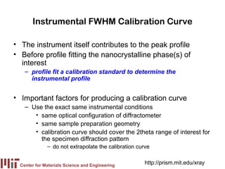 Instrumental FWHM Calibration Curve

• The instrument itself contributes to the peak profile
• Before profile fitting the nanocrystalline phase(s) of
  interest
    – profile fit a calibration standard to determine the
      instrumental profile


• Important factors for producing a calibration curve
    – Use the exact same instrumental conditions
       • same optical configuration of diffractometer
       • same sample preparation geometry
       • calibration curve should cover the 2theta range of interest for
         the specimen diffraction pattern
              – do not extrapolate the calibration curve


  Center for Materials Science and Engineering
                                                      http://prism.mit.edu/xray
 