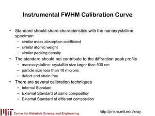 Instrumental FWHM Calibration Curve

• Standard should share characteristics with the nanocrystalline
  specimen
    – similar mass absorption coefficient
    – similar atomic weight
    – similar packing density
• The standard should not contribute to the diffraction peak profile
    – macrocrystalline: crystallite size larger than 500 nm
    – particle size less than 10 microns
    – defect and strain free
• There are several calibration techniques
    – Internal Standard
    – External Standard of same composition
    – External Standard of different composition


  Center for Materials Science and Engineering
                                                     http://prism.mit.edu/xray
 