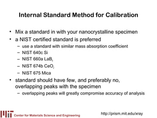 Internal Standard Method for Calibration

• Mix a standard in with your nanocrystalline specimen
• a NIST certified standard is preferred
   – use a standard with similar mass absorption coefficient
   – NIST 640c Si
   – NIST 660a LaB6
   – NIST 674b CeO2
   – NIST 675 Mica
• standard should have few, and preferably no,
  overlapping peaks with the specimen
   – overlapping peaks will greatly compromise accuracy of analysis




 Center for Materials Science and Engineering
                                                http://prism.mit.edu/xray
 