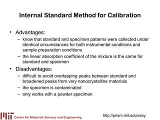 Internal Standard Method for Calibration

• Advantages:
   – know that standard and specimen patterns were collected under
     identical circumstances for both instrumental conditions and
     sample preparation conditions
   – the linear absorption coefficient of the mixture is the same for
     standard and specimen
• Disadvantages:
   – difficult to avoid overlapping peaks between standard and
     broadened peaks from very nanocrystalline materials
   – the specimen is contaminated
   – only works with a powder specimen




 Center for Materials Science and Engineering
                                                http://prism.mit.edu/xray
 