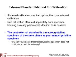 External Standard Method for Calibration

• If internal calibration is not an option, then use external
  calibration
• Run calibration standard separately from specimen,
  keeping as many parameters identical as is possible

• The best external standard is a macrocrystalline
  specimen of the same phase as your nanocrystalline
  specimen
    – How can you be sure that macrocrystalline specimen does not
      contribute to peak broadening?




  Center for Materials Science and Engineering
                                                 http://prism.mit.edu/xray
 