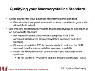 Qualifying your Macrocrystalline Standard

• select powder for your potential macrocrystalline standard
    – if not already done, possibly anneal it to allow crystallites to grow and to
      allow defects to heal
• use internal calibration to validate that macrocrystalline specimen is
  an appropriate standard
    – mix macrocrystalline standard with appropriate NIST SRM
    – compare FWHM curves for macrocrystalline specimen and NIST
      standard
    – if the macrocrystalline FWHM curve is similar to that from the NIST
      standard, than the macrocrystalline specimen is suitable
    – collect the XRD pattern from pure sample of you macrocrystalline
      specimen
         • do not use the FHWM curve from the mixture with the NIST SRM



  Center for Materials Science and Engineering
                                                      http://prism.mit.edu/xray
 