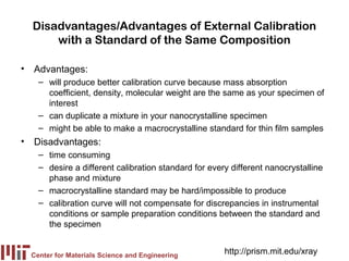 Disadvantages/Advantages of External Calibration
      with a Standard of the Same Composition

• Advantages:
    – will produce better calibration curve because mass absorption
      coefficient, density, molecular weight are the same as your specimen of
      interest
    – can duplicate a mixture in your nanocrystalline specimen
    – might be able to make a macrocrystalline standard for thin film samples
• Disadvantages:
    – time consuming
    – desire a different calibration standard for every different nanocrystalline
      phase and mixture
    – macrocrystalline standard may be hard/impossible to produce
    – calibration curve will not compensate for discrepancies in instrumental
      conditions or sample preparation conditions between the standard and
      the specimen


  Center for Materials Science and Engineering
                                                      http://prism.mit.edu/xray
 
