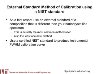 External Standard Method of Calibration using
              a NIST standard

• As a last resort, use an external standard of a
  composition that is different than your nanocrystalline
  specimen
    – This is actually the most common method used
    – Also the least accurate method
• Use a certified NIST standard to produce instrumental
  FWHM calibration curve




  Center for Materials Science and Engineering
                                                 http://prism.mit.edu/xray
 