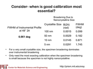 Consider- when is good calibration most
                    essential?
                                                    Broadening Due to
                                                    Nanocrystalline Size
                                            Crystallite Size B(2θ)         FWHM
    FWHM of Instrumental Profile                             (rad)         (deg)
            at 48° 2θ                       100 nm           0.0015        0.099

               0.061 deg                    50 nm            0.0029        0.182
                                            10 nm            0.0145        0.871
                                            5 nm             0.0291        1.745
•    For a very small crystallite size, the specimen broadening dominates
     over instrumental broadening
•    Only need the most exacting calibration when the specimen broadening
     is small because the specimen is not highly nanocrystalline


    Center for Materials Science and Engineering
                                                         http://prism.mit.edu/xray
 