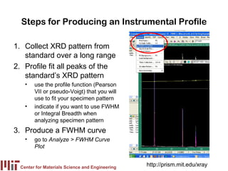 Steps for Producing an Instrumental Profile

1. Collect XRD pattern from
   standard over a long range
2. Profile fit all peaks of the
   standard’s XRD pattern
    •   use the profile function (Pearson
        VII or pseudo-Voigt) that you will
        use to fit your specimen pattern
    •   indicate if you want to use FWHM
        or Integral Breadth when
        analyzing specimen pattern
3. Produce a FWHM curve
    •   go to Analyze > FWHM Curve
        Plot


  Center for Materials Science and Engineering
                                                 http://prism.mit.edu/xray
 