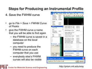 Steps for Producing an Instrumental Profile
4. Save the FWHM curve

• go to File > Save > FWHM Curve
  of Peaks
• give the FWHM curve a name
  that you will be able to find again
   – the FWHM curve is saved in a
      database on the local
      computer
   – you need to produce the
      FWHM curve on each
      computer that you use
   – everybody else’s FHWM
      curves will also be visible

  Center for Materials Science and Engineering
                                                 http://prism.mit.edu/xray
 
